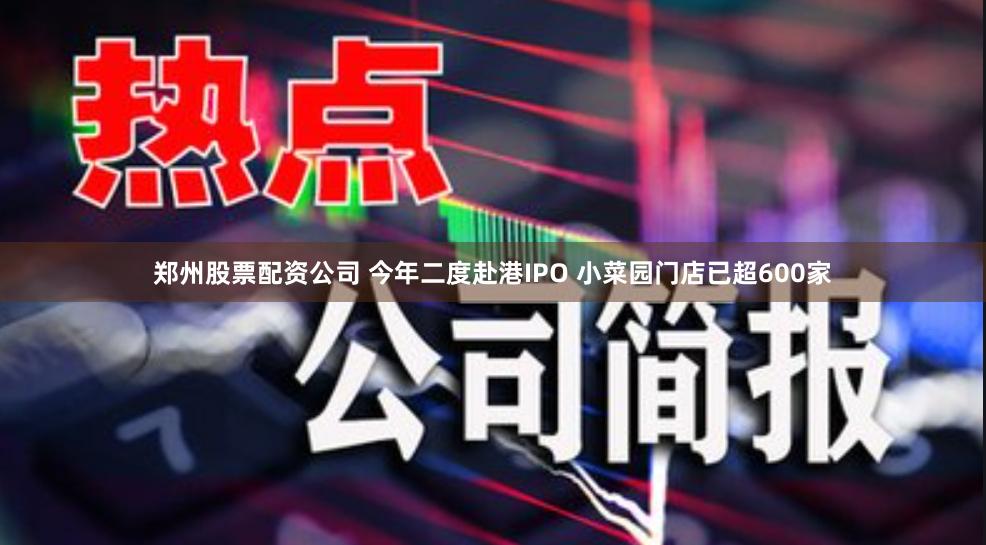 郑州股票配资公司 今年二度赴港IPO 小菜园门店已超600家