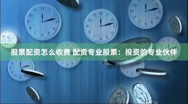 股票配资怎么收费 配资专业股票：投资的专业伙伴