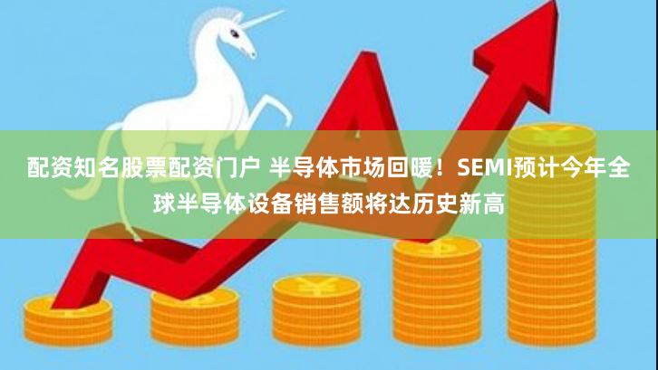 配资知名股票配资门户 半导体市场回暖！SEMI预计今年全球半导体设备销售额将达历史新高