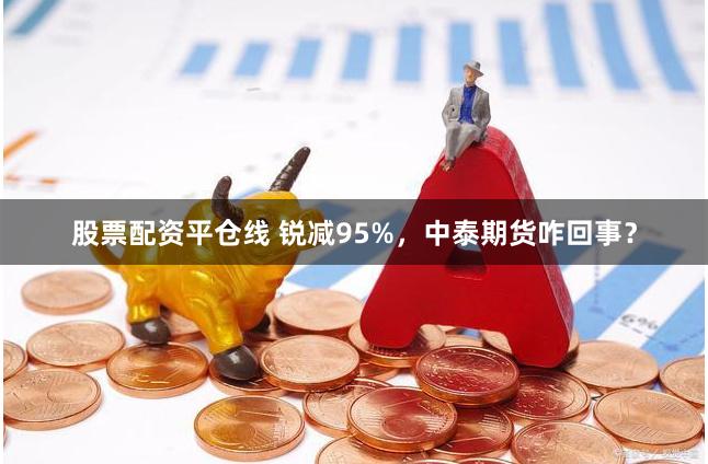 股票配资平仓线 锐减95%，中泰期货咋回事？