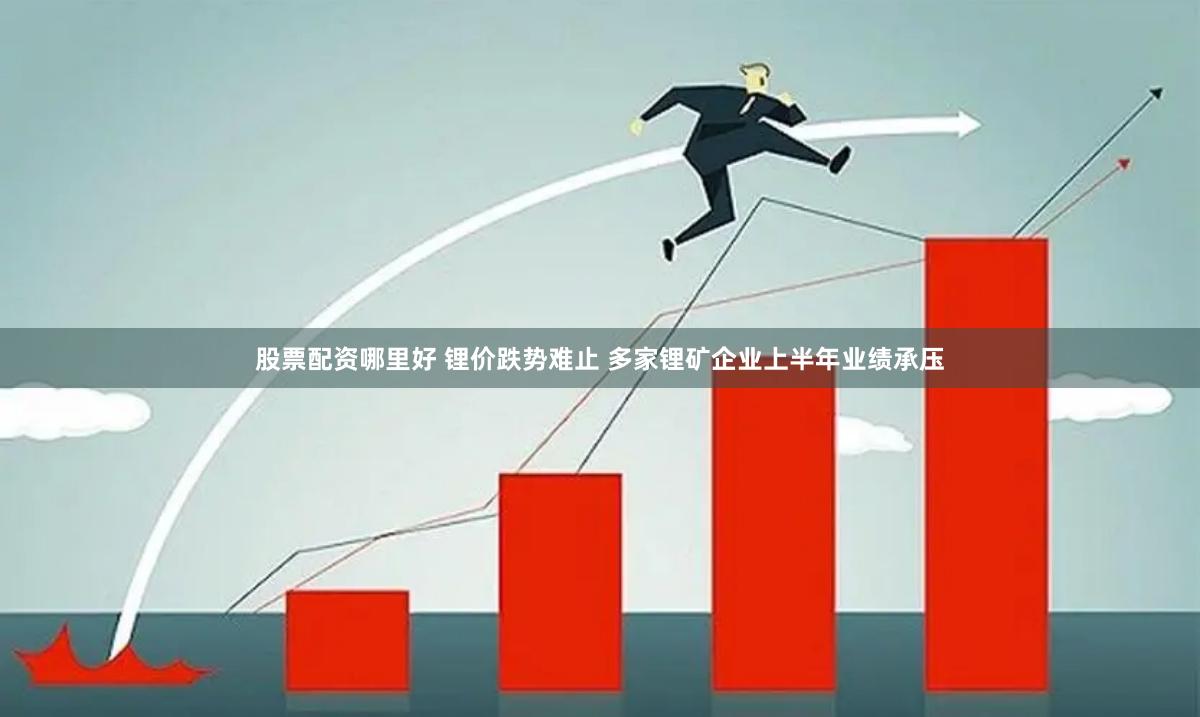 股票配资哪里好 锂价跌势难止 多家锂矿企业上半年业绩承压