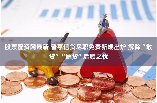 股票配资网最新 普惠信贷尽职免责新规出炉 解除“敢贷”“愿贷”后顾之忧