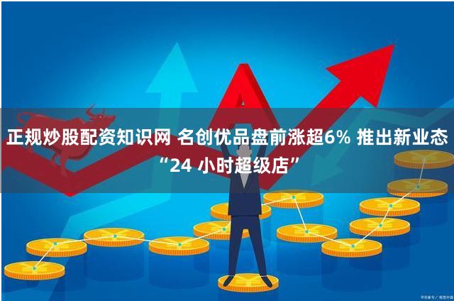 正规炒股配资知识网 名创优品盘前涨超6% 推出新业态“24 小时超级店”